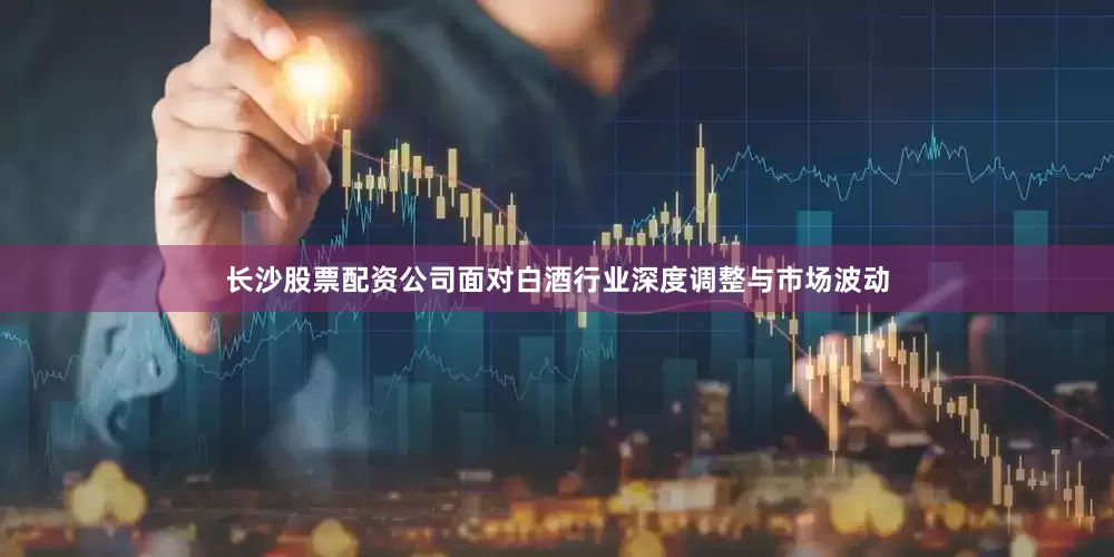 长沙股票配资公司面对白酒行业深度调整与市场波动