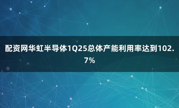 配资网华虹半导体1Q25总体产能利用率达到102.7%