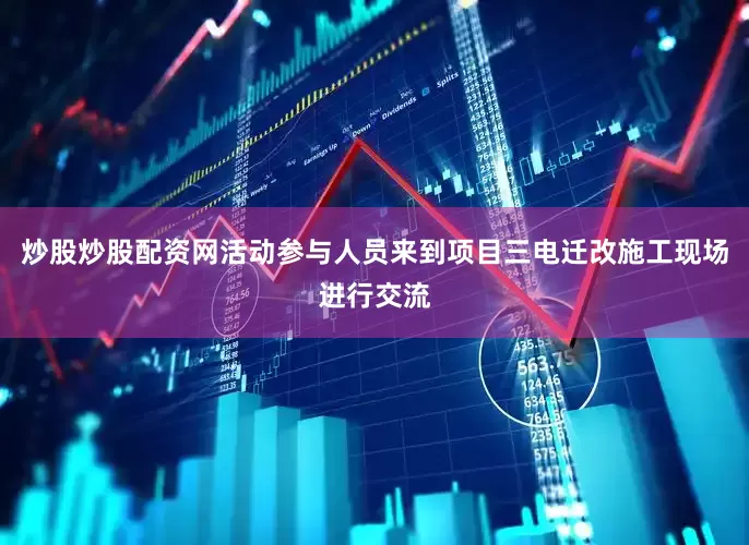 炒股炒股配资网活动参与人员来到项目三电迁改施工现场进行交流