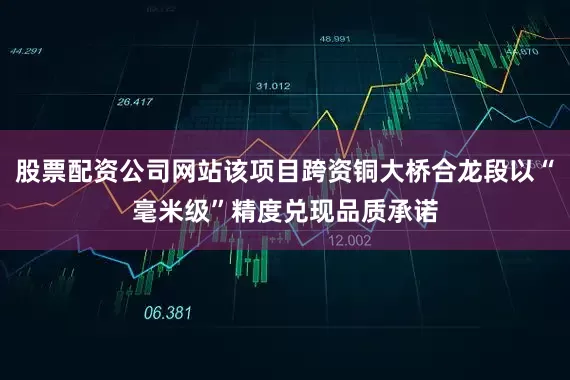 股票配资公司网站该项目跨资铜大桥合龙段以“毫米级”精度兑现品质承诺