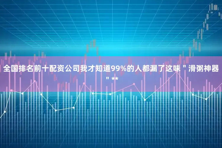 全国排名前十配资公司我才知道99%的人都漏了这味＂滑粥神器＂**