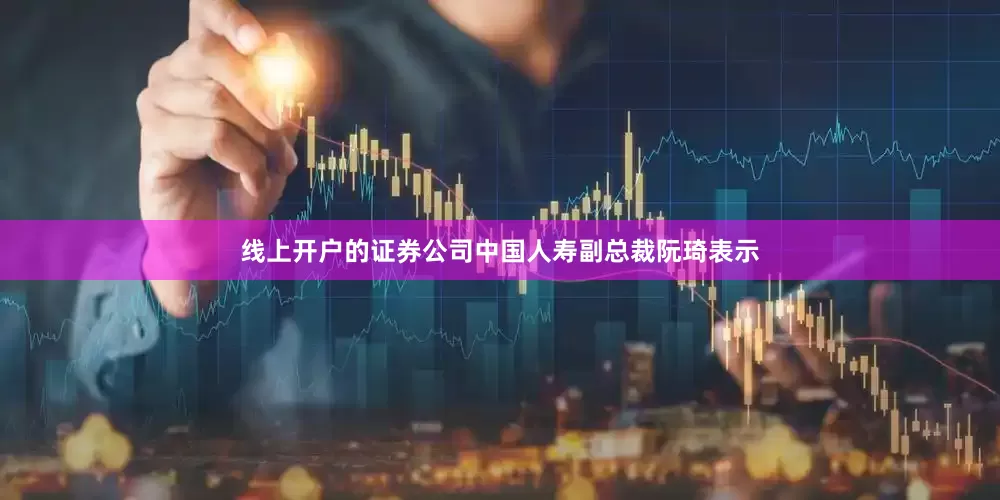 线上开户的证券公司中国人寿副总裁阮琦表示