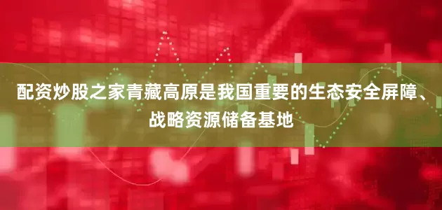 配资炒股之家青藏高原是我国重要的生态安全屏障、战略资源储备基地