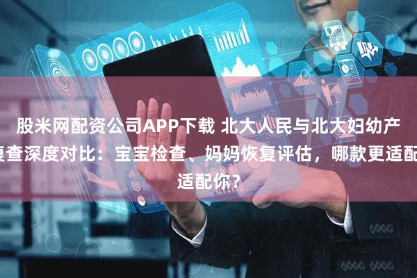 股米网配资公司APP下载 北大人民与北大妇幼产后复查深度对比：宝宝检查、妈妈恢复评估，哪款更适配你？