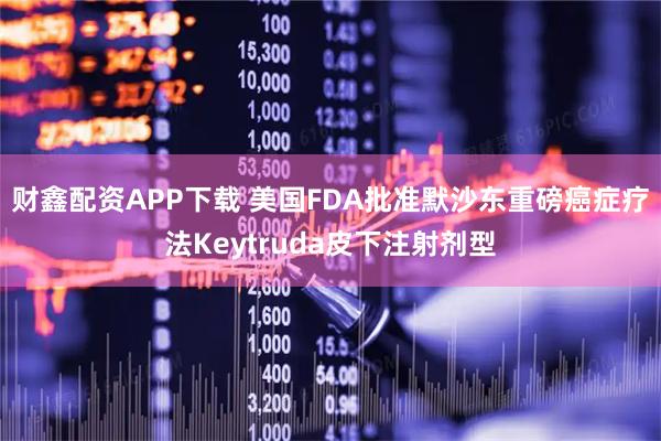 财鑫配资APP下载 美国FDA批准默沙东重磅癌症疗法Keytruda皮下注射剂型