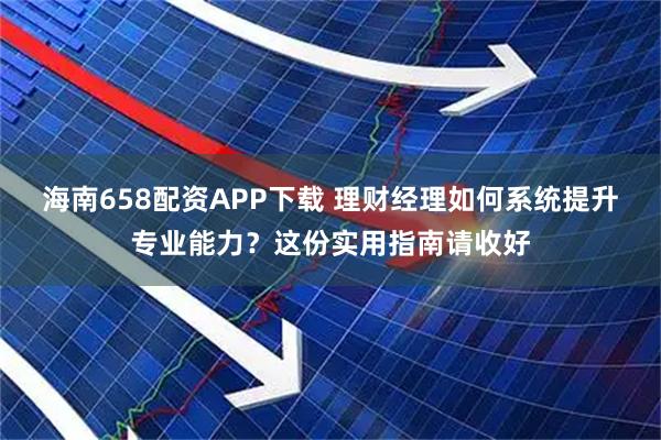海南658配资APP下载 理财经理如何系统提升专业能力？这份实用指南请收好