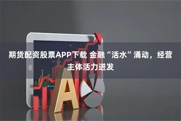 期货配资股票APP下载 金融“活水”涌动，经营主体活力迸发