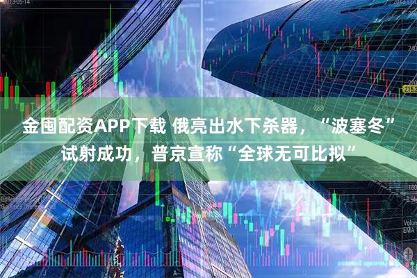 金囤配资APP下载 俄亮出水下杀器，“波塞冬”试射成功，普京宣称“全球无可比拟”