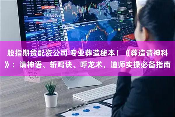 股指期货配资公司 专业葬造秘本！《葬造请神科》：请神语、斩鸡诀、呼龙术，道师实操必备指南