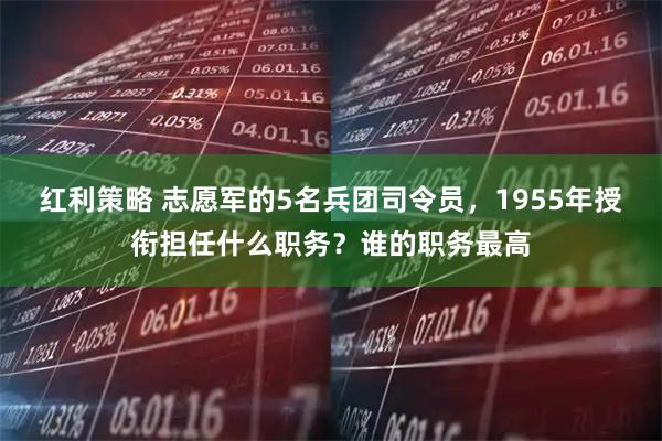 红利策略 志愿军的5名兵团司令员，1955年授衔担任什么职务？谁的职务最高