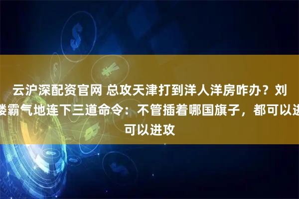 云沪深配资官网 总攻天津打到洋人洋房咋办？刘亚楼霸气地连下三道命令：不管插着哪国旗子，都可以进攻