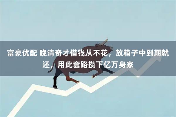 富豪优配 晚清奇才借钱从不花,放箱子中到期就还,用此套路攒下亿万身家