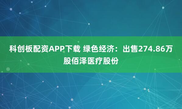 科创板配资APP下载 绿色经济：出售274.86万股佰泽医疗股份