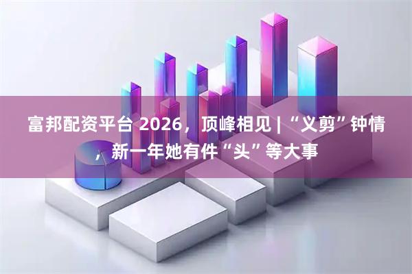 富邦配资平台 2026，顶峰相见 | “义剪”钟情，新一年她有件“头”等大事