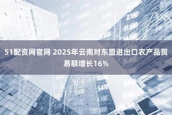 51配资网官网 2025年云南对东盟进出口农产品贸易额增长16%