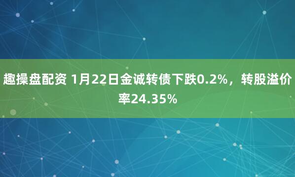 趣操盘配资 1月22日金诚转债下跌0.2%，转股溢价率24.35%