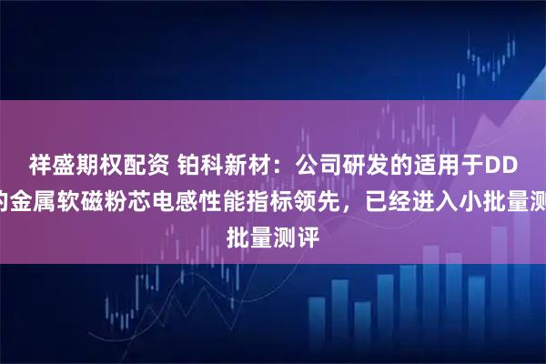 祥盛期权配资 铂科新材：公司研发的适用于DDR的金属软磁粉芯电感性能指标领先，已经进入小批量测评