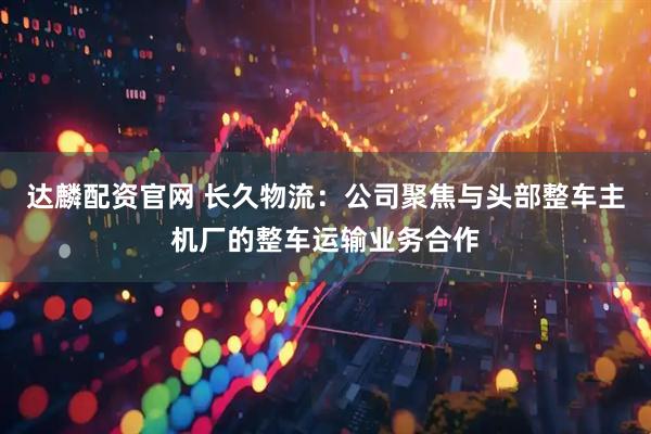 达麟配资官网 长久物流：公司聚焦与头部整车主机厂的整车运输业务合作