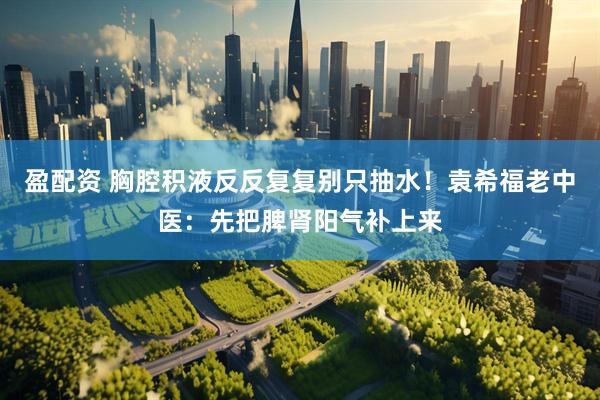 盈配资 胸腔积液反反复复别只抽水！袁希福老中医：先把脾肾阳气补上来