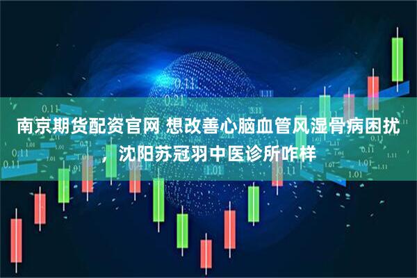 南京期货配资官网 想改善心脑血管风湿骨病困扰，沈阳苏冠羽中医诊所咋样