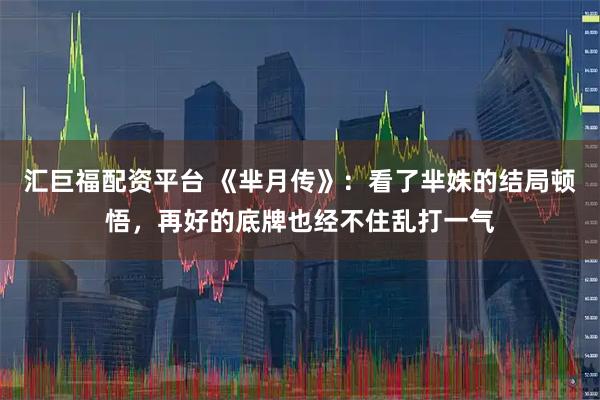 汇巨福配资平台 《芈月传》：看了芈姝的结局顿悟，再好的底牌也经不住乱打一气
