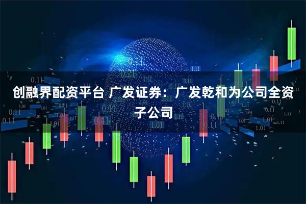 创融界配资平台 广发证券：广发乾和为公司全资子公司