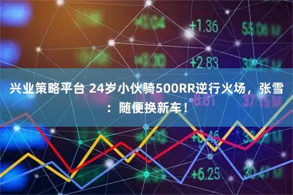 兴业策略平台 24岁小伙骑500RR逆行火场，张雪：随便换新车！