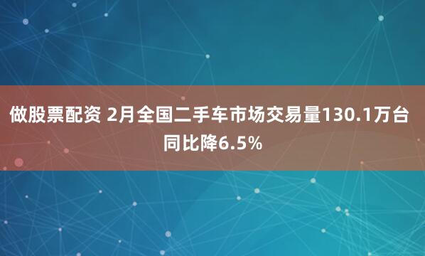 做股票配资 2月全国二手车市场交易量130.1万台 同比降6.5%
