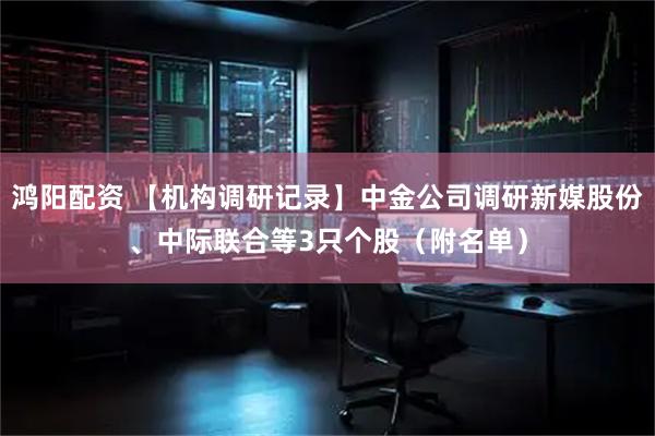 鸿阳配资 【机构调研记录】中金公司调研新媒股份、中际联合等3只个股（附名单）