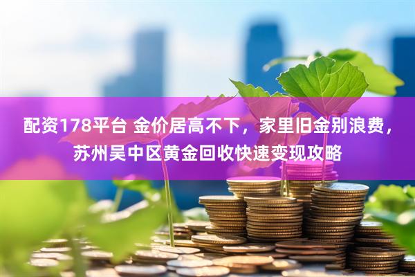 配资178平台 金价居高不下,家里旧金别浪费,苏州吴中区黄金回收快速变现攻略