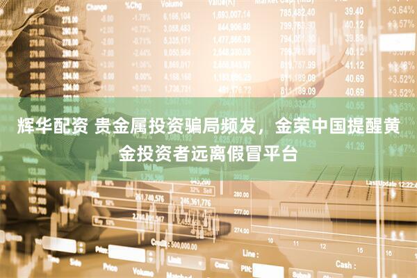 辉华配资 贵金属投资骗局频发,金荣中国提醒黄金投资者远离假冒平台
