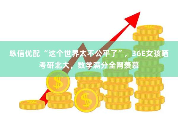 纵信优配 “这个世界太不公平了”,36E女孩晒考研北大,数学满分全网羡慕