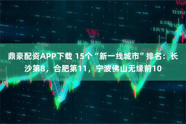 鼎豪配资APP下载 15个“新一线城市”排名：长沙第8，合肥第11，宁波佛山无缘前10