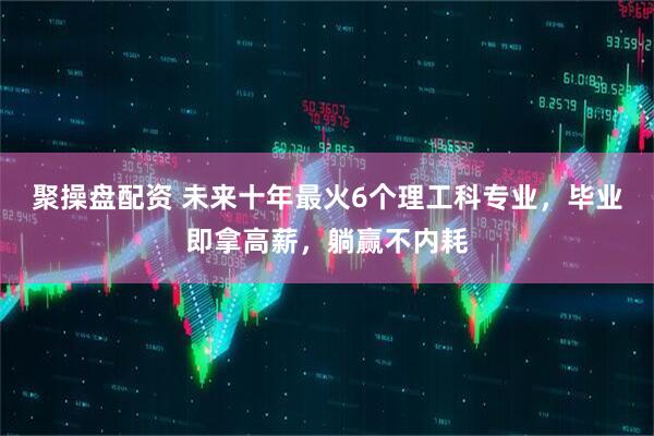 聚操盘配资 未来十年最火6个理工科专业,毕业即拿高薪,躺赢不内耗