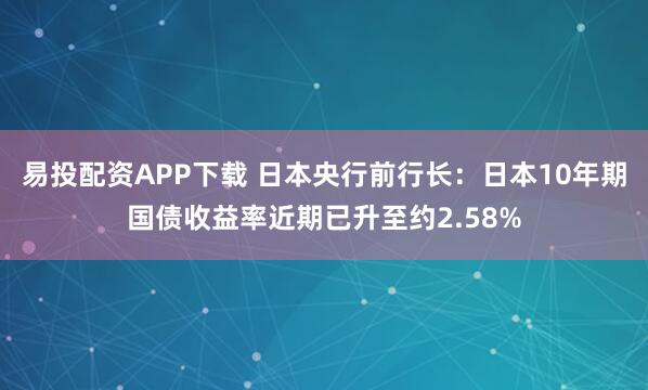 易投配资APP下载 日本央行前行长：日本10年期国债收益率近期已升至约2.58%