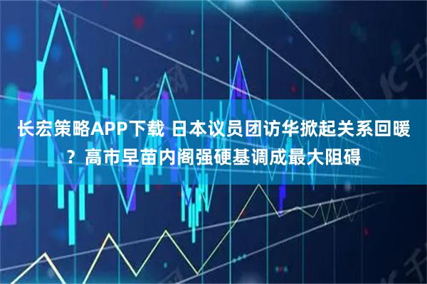 长宏策略APP下载 日本议员团访华掀起关系回暖？高市早苗内阁强硬基调成最大阻碍