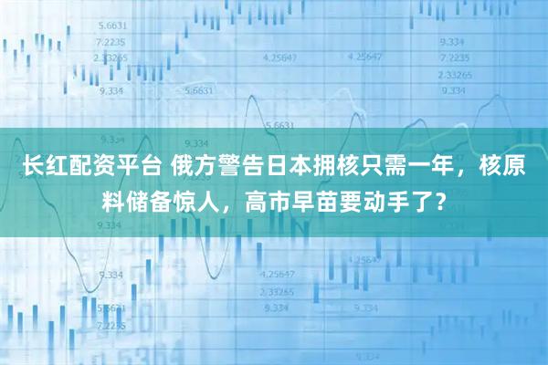 长红配资平台 俄方警告日本拥核只需一年，核原料储备惊人，高市早苗要动手了？