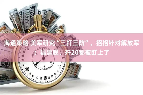 海通策略 美军研究“三打三防”,招招针对解放军:福建舰、歼20都被盯上了