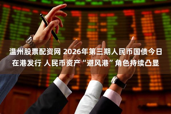温州股票配资网 2026年第三期人民币国债今日在港发行 人民币资产“避风港”角色持续凸显